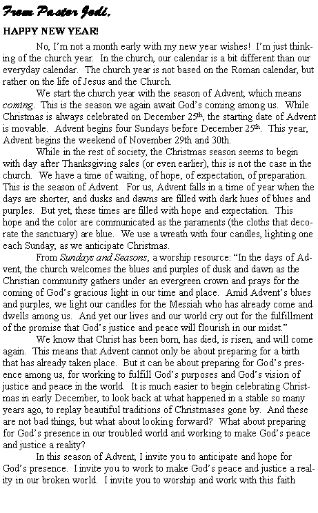 Text Box: From Pastor Jodi,HAPPY NEW YEAR!No, I�m not a month early with my new year wishes!  I�m just thinking of the church year.  In the church, our calendar is a bit different than our everyday calendar.  The church year is not based on the Roman calendar, but rather on the life of Jesus and the Church.	We start the church year with the season of Advent, which means coming.  This is the season we again await God�s coming among us.  While Christmas is always celebrated on December 25th, the starting date of Advent is movable.  Advent begins four Sundays before December 25th.  This year, Advent begins the weekend of November 29th and 30th.  While in the rest of society, the Christmas season seems to begin with day after Thanksgiving sales (or even earlier), this is not the case in the church.  We have a time of waiting, of hope, of expectation, of preparation.  This is the season of Advent.  For us, Advent falls in a time of year when the days are shorter, and dusks and dawns are filled with dark hues of blues and purples.  But yet, these times are filled with hope and expectation.  This hope and the color are communicated as the paraments (the cloths that decorate the sanctuary) are blue.  We use a wreath with four candles, lighting one each Sunday, as we anticipate Christmas.	From Sundays and Seasons, a worship resource: �In the days of Advent, the church welcomes the blues and purples of dusk and dawn as the Christian community gathers under an evergreen crown and prays for the coming of God�s gracious light in our time and place.  Amid Advent�s blues and purples, we light our candles for the Messiah who has already come and dwells among us.  And yet our lives and our world cry out for the fulfillment of the promise that God�s justice and peace will flourish in our midst.�	We know that Christ has been born, has died, is risen, and will come again.  This means that Advent cannot only be about preparing for a birth that has already taken place.  But it can be about preparing for God�s presence among us, for working to fulfill God�s purposes and God�s vision of justice and peace in the world.  It is much easier to begin celebrating Christmas in early December, to look back at what happened in a stable so many years ago, to replay beautiful traditions of Christmases gone by.  And these are not bad things, but what about looking forward?  What about preparing for God�s presence in our troubled world and working to make God�s peace and justice a reality?	In this season of Advent, I invite you to anticipate and hope for God�s presence.  I invite you to work to make God�s peace and justice a reality in our broken world.  I invite you to worship and work with this faith 