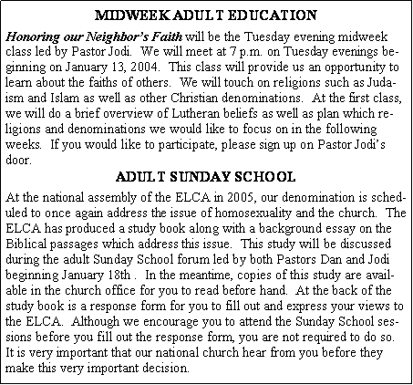 Text Box: MIDWEEK ADULT EDUCATIONHonoring our Neighbor�s Faith will be the Tuesday evening midweek class led by Pastor Jodi.  We will meet at 7 p.m. on Tuesday evenings beginning on January 13, 2004.  This class will provide us an opportunity to learn about the faiths of others.  We will touch on religions such as Judaism and Islam as well as other Christian denominations.  At the first class, we will do a brief overview of Lutheran beliefs as well as plan which religions and denominations we would like to focus on in the following weeks.  If you would like to participate, please sign up on Pastor Jodi�s door.ADULT SUNDAY SCHOOLAt the national assembly of the ELCA in 2005, our denomination is scheduled to once again address the issue of homosexuality and the church.  The ELCA has produced a study book along with a background essay on the Biblical passages which address this issue.  This study will be discussed during the adult Sunday School forum led by both Pastors Dan and Jodi beginning January 18th .  In the meantime, copies of this study are available in the church office for you to read before hand.  At the back of the study book is a response form for you to fill out and express your views to the ELCA.  Although we encourage you to attend the Sunday School sessions before you fill out the response form, you are not required to do so.  It is very important that our national church hear from you before they make this very important decision.