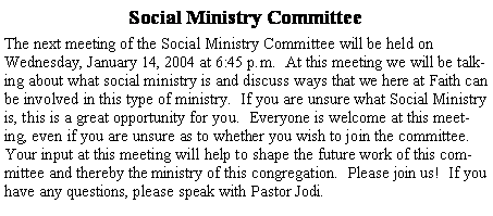 Text Box: Social Ministry CommitteeThe next meeting of the Social Ministry Committee will be held on Wednesday, January 14, 2004 at 6:45 p.m.  At this meeting we will be talking about what social ministry is and discuss ways that we here at Faith can be involved in this type of ministry.  If you are unsure what Social Ministry is, this is a great opportunity for you.  Everyone is welcome at this meeting, even if you are unsure as to whether you wish to join the committee.  Your input at this meeting will help to shape the future work of this committee and thereby the ministry of this congregation.  Please join us!  If you have any questions, please speak with Pastor Jodi.