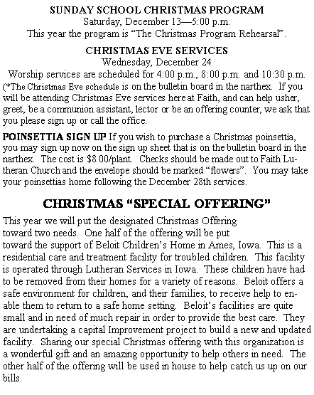 Text Box: SUNDAY SCHOOL CHRISTMAS PROGRAMSaturday, December 13�5:00 p.m.This year the program is �The Christmas Program Rehearsal�.  CHRISTMAS EVE SERVICESWednesday, December 24Worship services are scheduled for 4:00 p.m., 8:00 p.m. and 10:30 p.m.(*The Christmas Eve schedule is on the bulletin board in the narthex.  If you will be attending Christmas Eve services here at Faith, and can help usher, greet, be a communion assistant, lector or be an offering counter, we ask that you please sign up or call the office.POINSETTIA SIGN UP If you wish to purchase a Christmas poinsettia, you may sign up now on the sign up sheet that is on the bulletin board in the narthex.  The cost is $8.00/plant.  Checks should be made out to Faith Lutheran Church and the envelope should be marked �flowers�.  You may take your poinsettias home following the December 28th services.CHRISTMAS �SPECIAL OFFERING�This year we will put the designated Christmas Offering toward two needs.  One half of the offering will be put toward the support of Beloit Children�s Home in Ames, Iowa.  This is a residential care and treatment facility for troubled children.  This facility is operated through Lutheran Services in Iowa.  These children have had to be removed from their homes for a variety of reasons.  Beloit offers a safe environment for children, and their families, to receive help to enable them to return to a safe home setting.  Beloit�s facilities are quite small and in need of much repair in order to provide the best care.  They are undertaking a capital Improvement project to build a new and updated facility.  Sharing our special Christmas offering with this organization is a wonderful gift and an amazing opportunity to help others in need.  The other half of the offering will be used in house to help catch us up on our bills.