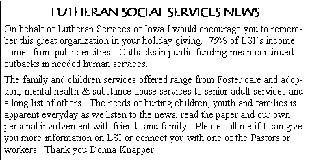 Text Box: LUTHERAN SOCIAL SERVICES NEWSOn behalf of Lutheran Services of Iowa I would encourage you to remember this great organization in your holiday giving.  75% of LSI�s income comes from public entities.  Cutbacks in public funding mean continued cutbacks in needed human services.The family and children services offered range from Foster care and adoption, mental health & substance abuse services to senior adult services and a long list of others.  The needs of hurting children, youth and families is apparent everyday as we listen to the news, read the paper and our own personal involvement with friends and family.  Please call me if I can give you more information on LSI or connect you with one of the Pastors or workers.  Thank you Donna Knapper