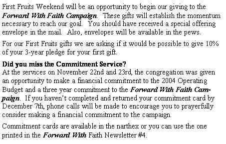 Text Box: First Fruits Weekend will be an opportunity to begin our giving to the Forward With Faith Campaign.  These gifts will establish the momentum necessary to reach our goal.  You should have received a special offering envelope in the mail.  Also, envelopes will be available in the pews.For our First Fruits gifts we are asking if it would be possible to give 10% of your 3-year pledge for your first gift.Did you miss the Commitment Service?At the services on November 22nd and 23rd, the congregation was given an opportunity to make a financial commitment to the 2004 Operating Budget and a three year commitment to the Forward With Faith Campaign.  If you haven�t completed and returned your commitment card by December 7th, phone calls will be made to encourage you to prayerfully consider making a financial commitment to the campaign.  Commitment cards are available in the narthex or you can use the one printed in the Forward With Faith Newsletter #4.