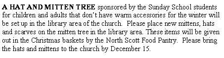 Text Box: A HAT AND MITTEN TREE sponsored by the Sunday School students for children and adults that don�t have warm accessories for the winter will be set up in the library area of the church.  Please place new mittens, hats and scarves on the mitten tree in the library area. These items will be given out in the Christmas baskets by the North Scott Food Pantry.  Please bring the hats and mittens to the church by December 15.