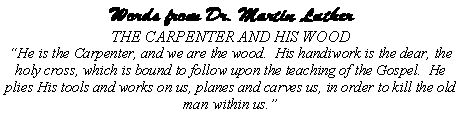 Text Box: Words from Dr. Martin Luther THE CARPENTER AND HIS WOOD�He is the Carpenter, and we are the wood.  His handiwork is the dear, the holy cross, which is bound to follow upon the teaching of the Gospel.  He plies His tools and works on us, planes and carves us, in order to kill the old man within us.�