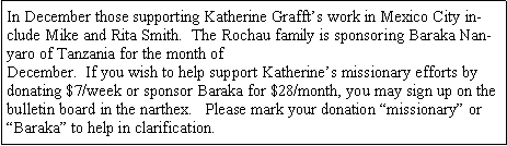 Text Box: In December those supporting Katherine Grafft�s work in Mexico City include Mike and Rita Smith.  The Rochau family is sponsoring Baraka Nanyaro of Tanzania for the month of December.  If you wish to help support Katherine�s missionary efforts by donating $7/week or sponsor Baraka for $28/month, you may sign up on the bulletin board in the narthex.   Please mark your donation �missionary� or �Baraka� to help in clarification.  