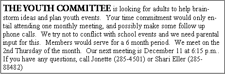 Text Box: THE YOUTH COMMITTEE is looking for adults to help brainstorm ideas and plan youth events.  Your time commitment would only entail attending one monthly meeting, and possibly make some follow up phone calls.  We try not to conflict with school events and we need parental input for this.  Members would serve for a 6 month period.  We meet on the 2nd Thursday of the month.  Our next meeting is December 11 at 6:15 p.m..  If you have any questions, call Jonette (285-4501) or Shari Eller (285-88482) 