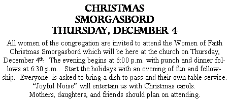 Text Box: CHRISTMAS SMORGASBORDThursday, DECEMBER 4All women of the congregation are invited to attend the Women of Faith Christmas Smorgasbord which will be here at the church on Thursday, December 4th.  The evening begins at 6:00 p.m. with punch and dinner follows at 6:30 p.m..  Start the holidays with an evening of fun and fellowship.  Everyone  is asked to bring a dish to pass and their own table service.  �Joyful Noise� will entertain us with Christmas carols.Mothers, daughters, and friends should plan on attending.