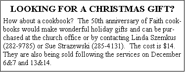 Text Box: LOOKING FOR A CHRISTMAS GIFT?How about a cookbook?  The 50th anniversary of Faith cookbooks would make wonderful holiday gifts and can be purchased at the church office or by contacting Linda Szemkus (282-9785) or Sue Strazewski (285-4131).  The cost is $14.  They are also being sold following the services on December 6&7 and 13&14.