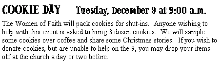 Text Box: COOKIE DAY     Tuesday, December 9 at 9:00 a.m.The Women of Faith will pack cookies for shut-ins.  Anyone wishing to help with this event is asked to bring 3 dozen cookies.  We will sample some cookies over coffee and share some Christmas stories.  If you wish to donate cookies, but are unable to help on the 9, you may drop your items off at the church a day or two before.