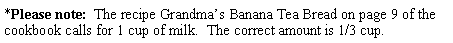 Text Box: *Please note:  The recipe Grandma�s Banana Tea Bread on page 9 of the cookbook calls for 1 cup of milk.  The correct amount is 1/3 cup.