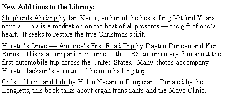 Text Box: New Additions to the Library:Shepherds Abiding by Jan Karon, author of the bestselling Mitford Years novels.  This is a meditation on the best of all presents � the gift of one�s heart.  It seeks to restore the true Christmas spirit.Horatio�s Drive � America�s First Road Trip by Dayton Duncan and Ken Burns.  This is a companion volume to the PBS documentary film about the first automobile trip across the United States.  Many photos accompany Horatio Jackson�s account of the months long trip.Gifts of Love and Life by Helen Nazarien Pompeian.  Donated by the Longletts, this book talks about organ transplants and the Mayo Clinic.