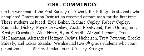 Text Box: FIRST COMMUNIONOn the weekend of the First Sunday of Advent, the fifth grade students who completed Communion Instruction received communion for the first time. These students included: Kyle Baker, Richard Copley, Robert Copley, Samantha Dickey, Payne Drewelow, Austin Fleetwood, Kelli Golinghorst, Kristyn Griesbach, Alex Hintz, Ryan Kinseth, Abigail Lamont, Grace McCammant, Alexander Nefzger, Joshua Nicholson, Trey Peterson, Brooke Shively, and Lukas Skaala.  We also had two 6th grade students who completed the class:  Shelby Lindaman and Ashley Kroeger.