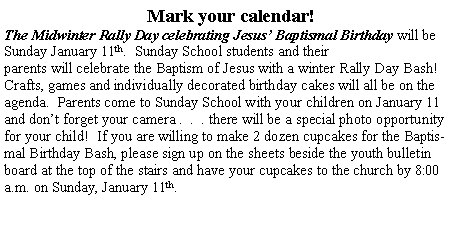 Text Box: Mark your calendar!  The Midwinter Rally Day celebrating Jesus� Baptismal Birthday will be Sunday January 11th.  Sunday School students and their parents will celebrate the Baptism of Jesus with a winter Rally Day Bash!  Crafts, games and individually decorated birthday cakes will all be on the agenda.  Parents come to Sunday School with your children on January 11 and don�t forget your camera .  .  . there will be a special photo opportunity for your child!  If you are willing to make 2 dozen cupcakes for the Baptismal Birthday Bash, please sign up on the sheets beside the youth bulletin board at the top of the stairs and have your cupcakes to the church by 8:00 a.m. on Sunday, January 11th.  