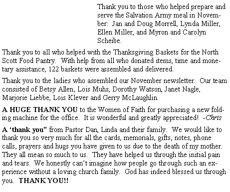 Text Box: Thank you to those who helped prepare and serve the Salvation Army meal in November:  Jan and Doug Morrell, Lynda Miller, Ellen Miller, and Myron and Carolyn Scheibe.Thank you to all who helped with the Thanksgiving Baskets for the North Scott Food Pantry.  With help from all who donated items, time and monetary assistance, 122 baskets were assembled and delivered.Thank you to the ladies who assembled our November newsletter.  Our team consisted of Betsy Allen, Lois Muhs, Dorothy Watson, Janet Nagle, Marjorie Liebbe, Lois Klever and Gerry McLaughlin.  A HUGE THANK YOU to the Women of Faith for purchasing a new folding machine for the office.  It is wonderful and greatly appreciated!  -ChrisA �thank you� from Pastor Dan, Linda and their family.  We would like to thank you so very much for all the cards, memorials, gifts, notes, phone calls, prayers and hugs you have given to us due to the death of my mother.  They all mean so much to us.  They have helped us through the initial pain and tears.  We honestly can�t imagine how people go through such an experience without a loving church family.  God has indeed blessed us through you.  THANK YOU!!