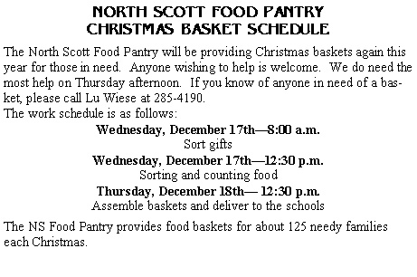 Text Box: NORTH SCOTT FOOD PANTRYCHRISTMAS BASKET SCHEDULEThe North Scott Food Pantry will be providing Christmas baskets again this year for those in need.  Anyone wishing to help is welcome.  We do need the most help on Thursday afternoon.  If you know of anyone in need of a basket, please call Lu Wiese at 285-4190. The work schedule is as follows:Wednesday, December 17th�8:00 a.m.Sort giftsWednesday, December 17th�12:30 p.m.Sorting and counting foodThursday, December 18th� 12:30 p.m.Assemble baskets and deliver to the schoolsThe NS Food Pantry provides food baskets for about 125 needy families each Christmas.  