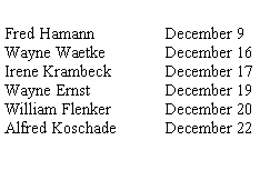 Text Box: Fred Hamann   		December 9Wayne Waetke		December 16Irene Krambeck		December 17Wayne Ernst		December 19William Flenker	December 20Alfred Koschade	December 22
