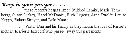 Text Box: Keep in your prayers .  .  .	.  .  .  those recently hospitalized:  Mildred Lemke, Marie Tombergs, Susan Dickey, Hazel McDaniel, Ruth Jurgens, Arno Ewoldt, Louise Keppy, Robert Strayer, and Dale Moore.	.   .   . Pastor Dan and his family as they mourn the loss of Pastor�s mother, Marjorie Mixdorf who passed away this past month.