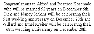 Text Box: Congratulations to Alfred and Beatrice Koschade who will be married 52 years on December 5th.  Dick and Nancy Jenkins will be celebrating their 51st wedding anniversary on December 20th and Willard and Ethel Kreiter will be celebrating their 68th wedding anniversary on December 28th. 