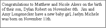 Text Box: Congratulations to Matthew and Nicole Akers on the birth of their son, Dylan Robert on November 6th.  Jim and Amy Longenecker have a new baby girl, Jaelyn Michele was born on November 11th. 