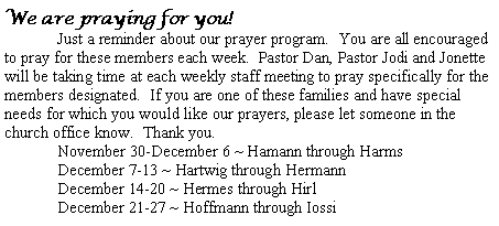 Text Box: We are praying for you!  	Just a reminder about our prayer program.  You are all encouraged to pray for these members each week.  Pastor Dan, Pastor Jodi and Jonette will be taking time at each weekly staff meeting to pray specifically for the members designated.  If you are one of these families and have special needs for which you would like our prayers, please let someone in the church office know.  Thank you.November 30-December 6 ~ Hamann through HarmsDecember 7-13 ~ Hartwig through HermannDecember 14-20 ~ Hermes through Hirl	December 21-27 ~ Hoffmann through Iossi