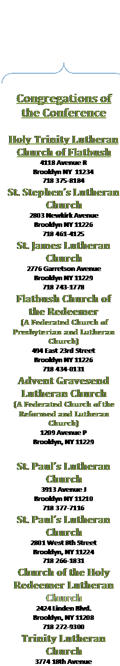 Double Brace: Congregations of the Conference

Holy Trinity Lutheran Church of Flatbush
4118 Avenue R
Brooklyn NY  11234
718 375-8184
St. Stephens Lutheran Church
2803 Newkirk Avenue
Brooklyn NY 11226
718 461-4125
St. James Lutheran Church
2776 Garretson Avenue
Brooklyn NY 11229
718 743-1778
Flatbush Church of the Redeemer
(A Federated Church of Presbyterian and Lutheran Church)
494 East 23rd Street
Brooklyn NY 11226
718 434-0131
Advent Gravesend Lutheran Church
(A Federated Church of the Reformed and Lutheran Church)
1209 Avenue P
Brooklyn, NY 11229
718 339-5255
St. Pauls Lutheran Church
3913 Avenue J
Brooklyn NY 11210
718 377-7116
St. Pauls Lutheran Church
2801 West 8th Street
Brooklyn, NY 11224
718 266-1831
Church of the Holy Redeemer Lutheran Church
2424 Linden Blvd.
Brooklyn, NY 11208
718 272-9300
Trinity Lutheran Church
3774 18th Avenue
Brooklyn NY 11218
718 859-6040
