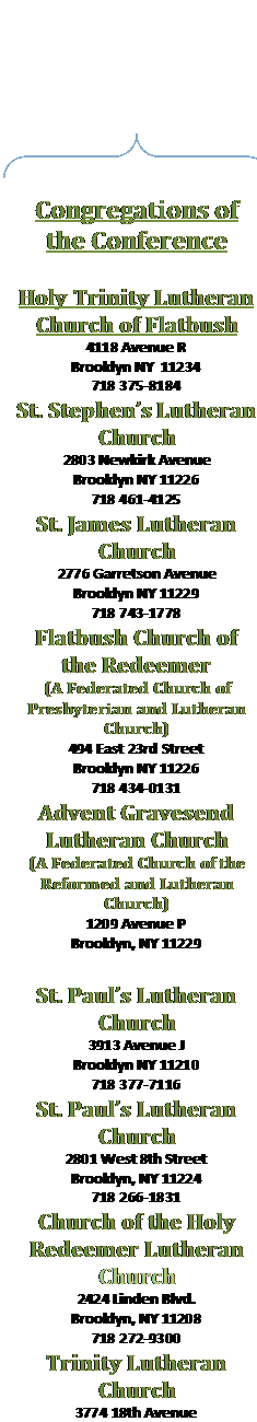 Double Brace: Congregations of the Conference

Holy Trinity Lutheran Church of Flatbush
4118 Avenue R
Brooklyn NY  11234
718 375-8184
St. Stephen�s Lutheran Church
2803 Newkirk Avenue
Brooklyn NY 11226
718 461-4125
St. James Lutheran Church
2776 Garretson Avenue
Brooklyn NY 11229
718 743-1778
Flatbush Church of the Redeemer
(A Federated Church of Presbyterian and Lutheran Church)
494 East 23rd Street
Brooklyn NY 11226
718 434-0131
Advent Gravesend Lutheran Church
(A Federated Church of the Reformed and Lutheran Church)
1209 Avenue P
Brooklyn, NY 11229
718 339-5255
St. Paul�s Lutheran Church
3913 Avenue J
Brooklyn NY 11210
718 377-7116
St. Paul�s Lutheran Church
2801 West 8th Street
Brooklyn, NY 11224
718 266-1831
Church of the Holy Redeemer Lutheran Church
2424 Linden Blvd.
Brooklyn, NY 11208
718 272-9300
Trinity Lutheran Church
3774 18th Avenue
Brooklyn NY 11218
718 859-6040
